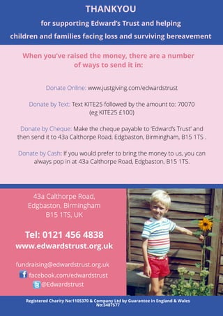 THANKYOU 
for supporting Edward’s Trust and helping 
children and families facing loss and surviving bereavement 
When you’ve raised the money, there are a number 
of ways to send it in: 
Donate Online: www.justgiving.com/edwardstrust 
Donate by Text: Text KITE25 followed by the amount to: 70070 
(eg KITE25 £100) 
Donate by Cheque: Make the cheque payable to ‘Edward’s Trust’ and 
then send it to 43a Calthorpe Road, Edgbaston, Birmingham, B15 1TS . 
Donate by Cash: If you would prefer to bring the money to us, you can 
always pop in at 43a Calthorpe Road, Edgbaston, B15 1TS. 
Tel: 0121 456 4838 
www.edwardstrust.org.uk 
fundraising@edwardstrust.org.uk 
18 
facebook.com/edwardstrust 
@Edwardstrust 
Registered Charity No:1105370 & Company Ltd by Guarantee in England & Wales 
No:3487577 
