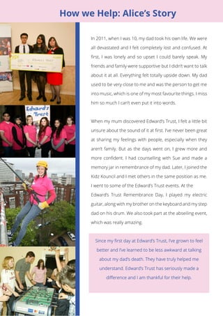 5 
In 2011, when I was 10, my dad took his own life. We were 
all devastated and I felt completely lost and confused. At 
first, I was lonely and so upset I could barely speak. My 
friends and family were supportive but I didn’t want to talk 
about it at all. Everything felt totally upside down. My dad 
used to be very close to me and was the person to get me 
into music, which is one of my most favourite things. I miss 
him so much I can’t even put it into words. 
When my mum discovered Edward’s Trust, I felt a little bit 
unsure about the sound of it at first. I’ve never been great 
at sharing my feelings with people, especially when they 
aren’t family. But as the days went on, I grew more and 
more confident. I had counselling with Sue and made a 
memory jar in remembrance of my dad. Later, I joined the 
Kidz Kouncil and I met others in the same position as me. 
I went to some of the Edward’s Trust events. At the 
Edward’s Trust Remembrance Day, I played my electric 
guitar, along with my brother on the keyboard and my step 
dad on his drum. We also took part at the abseiling event, 
which was really amazing. 
4 
How we Help: Alice’s Story 
 