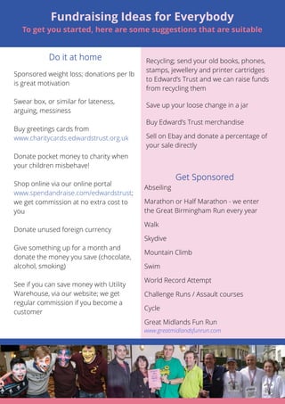 Sponsored weight loss; donations per lb 
is great motivation 
Swear box, or similar for lateness, 
arguing, messiness 
Buy greetings cards from 
www.charitycards.edwardstrust.org.uk 
Donate pocket money to charity when 
your children misbehave! 
Shop online via our online portal 
www.spendandraise.com/edwardstrust; 
we get commission at no extra cost to 
you 
Donate unused foreign currency 
Give something up for a month and 
donate the money you save (chocolate, 
alcohol, smoking) 
See if you can save money with Utility 
Warehouse, via our website; we get 
regular commission if you become a 
customer 
6 
Fundraising Ideas for Everybody 
To get you started, here are some suggestions that are suitable 
Recycling; send your old books, phones, 
stamps, jewellery and printer cartridges 
to Edward’s Trust and we can raise funds 
from recycling them 
Save up your loose change in a jar 
Buy Edward’s Trust merchandise 
Sell on Ebay and donate a percentage of 
your sale directly 
Abseiling 
Marathon or Half Marathon - we enter 
the Great Birmingham Run every year 
Walk 
Skydive 
Mountain Climb 
Swim 
World Record Attempt 
Challenge Runs / Assault courses 
Cycle 
Great Midlands Fun Run 
www.greatmidlandsfunrun.com 
 