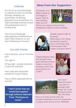 You can set up a Just Giving page 
to celebrate an event, for example 
birthdays, weddings, civil 
partnerships, christenings, 
graduations and anniversaries. You 
might ask people to donate instead 
of buying presents and / or 
sending cards. 
From our Just Giving page 
www.justgiving.com/edwardstrust, 
select “Raise money for us” and 
then “Celebrating an Occasion.” 
8 
Ideas From Our Supporters 
Christopher and 
Rebecca gave our 
pin badges as 
button holes at 
their wedding, 
while Sue and 
Damon are using our pink and blue 
wristbands as favours at their wedding. 
Danielle raised £2,285.74 
by doing a 
Rollercoaster-thon: being 
sponsored to spend 5 
hours continually riding 
the Shockwave roller 
coaster at Drayton Manor! 
Triplets Margaret, Mary 
and Georgina have 
given talks about life as 
triplets in return for 
donations which have 
amounted to over 
£7,467! 
Chris Dent - 
Edward’s brother 
- has taken on, 
amongst other 
things: the Tenby 
Boxing Day Swim; 
Mara-thons 
two Ultra of 52 miles and 82 miles; the 
Snowdonia Marathon; and all of Snowdonia’s 
15 peaks, which add up to over 3000 feet! 
Hold a tea party - see our Tea Party 
pack 
Girls night in 
DIY spa night – provide treatments 
in return for donations 
Have a play date and provide 
activities for friends’ children 
Have a clothes swap party with an 
entry fee 
“I don’t know how we 
would have gotten 
through without Edward’s 
Trust. Thankyou so 
much.” 
 