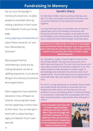 Set up a Just Giving page in 
memory of a loved one, to allow 
people to remember them by 
making a donation in their name. 
From Edward’s Trust’s Just Giving 
page, 
select “Raise money for us” and 
then “Remembering 
Someone.” 
Many people find that 
remembering a loved one by 
making donations can be an 
uplifting experience. It can also be 
fitting to the memory of someone 
who helped others. 
Other supporters have asked for 
donations in lieu of flowers at 
funerals, honouring their loved 
one by supporting a charity close 
to their heart. You can also get in 
touch with us about leaving a 
legacy to Edward’s Trust in your 
own will. 
9 
Fundraising In Memory 
Sarah’s Story 
On 25th March 2006, I lost my precious little boy who 
was 5 ½. Now, some years on the pain is still there, but 
so are the memories of the treasured time spent 
together. 
I try very hard each year to remember my son Dane on 
special days such as his birthday, anniversary and 
Christmas and mark the occasions. In the past we have 
let off balloons and Chinese lanterns, family and friends 
have visited and small ‘memorial gifts’ have been given. 
Each year it’s a little harder to think of a meaningful 
and worthwhile tribute fitting for such a special boy 
which will keep his memory alive. I have also reached 
a point in my journey that I feel it is time to ‘give 
something back’. 
So, I decided to create a Tribute Page for Dane on the 
‘Just Giving’ website. This was very easy to do, and it 
didn’t take very long at all. The site is safe and secure and 
I was able to create a link directly to Edward’s Trust. This 
allows people to make donations to Dane's page, to 
acknowledge and remember him and also raise much 
needed funds. The site also allows you to upload photos 
and small video clips, and updates can be added over 
time. 
For me it is a long lasting way to remember Dane myself, 
and enable family and friends to remember him too. 
People have often said to me that they are not sure 
whether to say or do anything when it is Dane's birthday 
or anniversary. It eliminates the issue people often face 
when wondering what is appropriate, what will upset or 
offend. 
Little messages have been left 
on Dane’s page by people, 
which give me such comfort 
when I log onto his page and 
see their comments. It is so 
important that my son’s life is 
remembered and a simple line 
of acknowledgement by others 
means so much to me. 
 