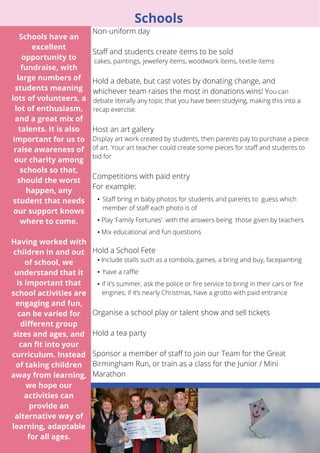 10 
Schools 
Non-uniform day 
Staff and students create items to be sold 
cakes, paintings, jewellery items, woodwork items, textile items 
Hold a debate, but cast votes by donating change, and 
whichever team raises the most in donations wins! You can 
debate literally any topic that you have been studying, making this into a 
recap exercise. 
Host an art gallery 
Display art work created by students, then parents pay to purchase a piece 
of art. Your art teacher could create some pieces for staff and students to 
bid for 
Competitions with paid entry 
For example: 
▪ Staff bring in baby photos for students and parents to guess which 
member of staff each photo is of 
▪ Play ‘Family Fortunes’ with the answers being those given by teachers 
▪ Mix educational and fun questions 
Hold a School Fete 
▪ Include stalls such as a tombola, games, a bring and buy, facepainting 
▪ have a raffle 
▪ if it’s summer, ask the police or fire service to bring in their cars or fire 
engines; if it’s nearly Christmas, have a grotto with paid entrance 
Organise a school play or talent show and sell tickets 
Hold a tea party 
Sponsor a member of staff to join our Team for the Great 
Birmingham Run, or train as a class for the Junior / Mini 
Marathon 
Schools have an 
excellent 
opportunity to 
fundraise, with 
large numbers of 
students meaning 
lots of volunteers, a 
lot of enthusiasm, 
and a great mix of 
talents. It is also 
important for us to 
raise awareness of 
our charity among 
schools so that, 
should the worst 
happen, any 
student that needs 
our support knows 
where to come. 
Having worked with 
children in and out 
of school, we 
understand that it 
is important that 
school activities are 
engaging and fun, 
can be varied for 
different group 
sizes and ages, and 
can fit into your 
curriculum. Instead 
of taking children 
away from learning, 
we hope our 
activities can 
provide an 
alternative way of 
learning, adaptable 
for all ages. 
 