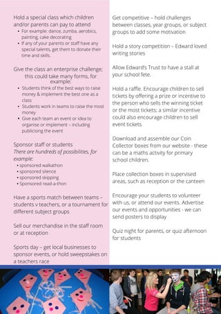 Hold a special class which children 
and/or parents can pay to attend 
▪ For example: dance, zumba, aerobics, 
11 
painting, cake decorating 
▪ If any of your parents or staff have any 
special talents, get them to donate their 
time and skills. 
Give the class an enterprise challenge; 
this could take many forms, for 
example: 
▪ Students think of the best ways to raise 
money & implement the best one as a 
class 
▪ Students work in teams to raise the most 
money 
▪ Give each team an event or idea to 
organise or implement – including 
publicising the event 
Sponsor staff or students 
There are hundreds of possibilities, for 
example: 
▪ sponsored walkathon 
▪ sponsored silence 
▪ sponsored skipping 
▪ Sponsored read-a-thon 
Have a sports match between teams – 
students v teachers, or a tournament for 
different subject groups 
Sell our merchandise in the staff room 
or at reception 
Sports day – get local businesses to 
sponsor events, or hold sweepstakes on 
a teachers race 
Get competitive – hold challenges 
between classes, year groups, or subject 
groups to add some motivation 
Hold a story competition – Edward loved 
writing stories 
Allow Edward’s Trust to have a stall at 
your school fete. 
Hold a raffle. Encourage children to sell 
tickets by offering a prize or incentive to 
the person who sells the winning ticket 
or the most tickets; a similar incentive 
could also encourage children to sell 
event tickets 
Download and assemble our Coin 
Collector boxes from our website - these 
can be a maths activity for primary 
school children. 
Place collection boxes in supervised 
areas, such as reception or the canteen 
Encourage your students to volunteer 
with us, or attend our events. Advertise 
our events and opportunities - we can 
send posters to display 
Quiz night for parents, or quiz afternoon 
for students 
 