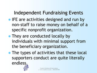 Independent Fundraising Events
 IFE are activities designed and run by
  non-staff to raise money on behalf of a
  specific nonprofit organization.
 They are conducted locally by
  individuals with minimal support from
  the beneficiary organization.
 The types of activities that these local
  supporters conduct are quite literally
  endless.
                 Creative Solutions & Innovations
               | www.creative-si.com | 404.325.7031
 