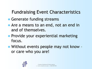 Fundraising Event Characteristics
 Generate funding streams
 Are a means to an end, not an end in
  and of themselves.
 Provide your experiential marketing
  focus.
 Without events people may not know –
  or care who you are!

                 Creative Solutions & Innovations
               | www.creative-si.com | 404.325.7031
 