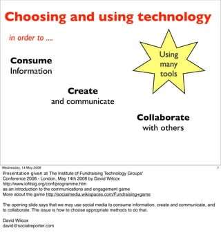 Choosing and using technology
    in order to ....
                                                                            Using
    Consume                                                                 many
    Information                                                             tools

                             Create
                         and communicate
                                                                 Collaborate
                                                                  with others



Wednesday, 14 May 2008                                                                                    1
Presentation given at The Institute of Fundraising Technology Groups'
Conference 2008 - London, May 14th 2008 by David Wilcox
http://www.ioﬁtsig.org/conf/programme.htm
as an introduction to the communications and engagement game
More about the game http://socialmedia.wikispaces.com/Fundraising+game

The opening slide says that we may use social media to consume information, create and communicate, and
to collaborate. The issue is how to choose appropriate methods to do that.

David Wilcox
david@socialreporter.com