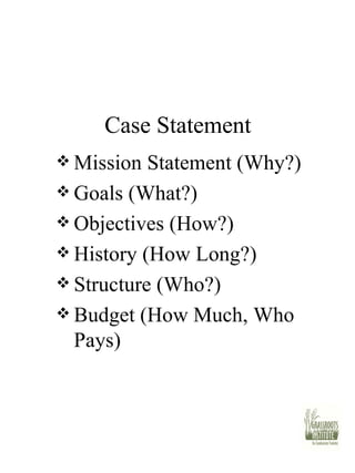 Case Statement Mission Statement (Why?) Goals (What?) Objectives (How?) History (How Long?) Structure (Who?) Budget (How Much, Who Pays) 