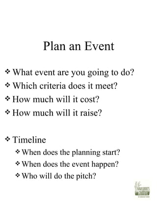 Plan an Event What event are you going to do? Which criteria does it meet? How much will it cost? How much will it raise? Timeline When does the planning start? When does the event happen? Who will do the pitch? 