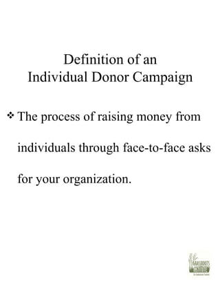 Definition of an Individual Donor Campaign The process of raising money from individuals through face-to-face asks for your organization.  