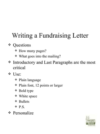 Writing a Fundraising Letter Questions How many pages? What goes into the mailing? Introductory and Last Paragraphs are the most critical Use: Plain language Plain font, 12 points or larger Bold type White space Bullets P.S. Personalize 