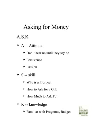 Asking for Money A.S.K. A -- Attitude Don’t hear no until they say no Persistence Passion S -- skill Who is a Prospect How to Ask for a Gift How Much to Ask For K -- knowledge Familiar with Programs, Budget 
