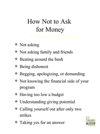 How Not to Ask  for Money Not asking Not asking family and friends Beating around the bush Being dishonest Begging, apologizing, or demanding Not knowing the financial side of your program Having too low a budget Understanding giving potential Calling yourself out after only two strikes Taking yes for an answer The Most Common Mistakes 