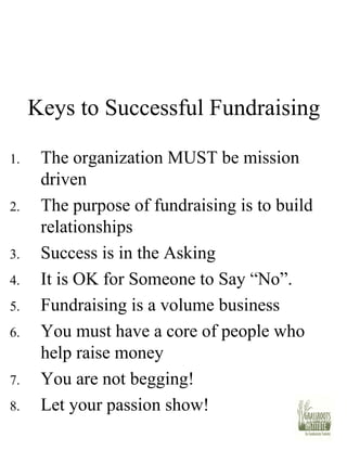 Keys to Successful Fundraising The organization MUST be mission driven The purpose of fundraising is to build relationships Success is in the Asking It is OK for Someone to Say “No”.  Fundraising is a volume business You must have a core of people who help raise money You are not begging! Let your passion show! 