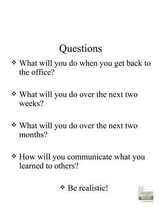 Questions What will you do when you get back to the office? What will you do over the next two weeks? What will you do over the next two months? How will you communicate what you learned to others? Be realistic! 