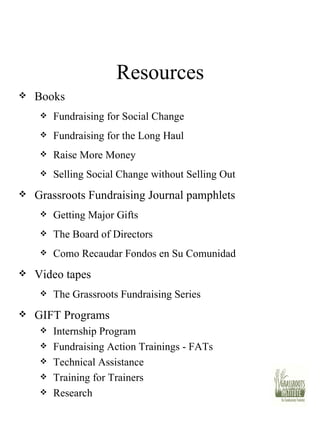 Resources Books Fundraising for Social Change Fundraising for the Long Haul Raise More Money Selling Social Change without Selling Out Grassroots Fundraising Journal pamphlets Getting Major Gifts The Board of Directors Como Recaudar Fondos en Su Comunidad Video tapes The Grassroots Fundraising Series GIFT Programs Internship Program Fundraising Action Trainings - FATs Technical Assistance Training for Trainers Research 