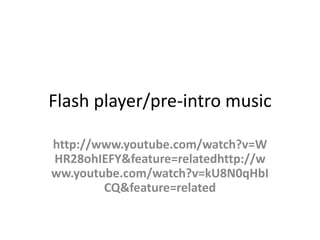 Flash player/pre-intro music

http://www.youtube.com/watch?v=W
HR28ohIEFY&feature=relatedhttp://w
ww.youtube.com/watch?v=kU8N0qHbI
        CQ&feature=related
 