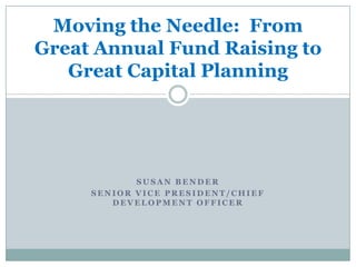 Moving the Needle: From
Great Annual Fund Raising to
   Great Capital Planning




            SUSAN BENDER
     SENIOR VICE PRESIDENT/CHIEF
        DEVELOPMENT OFFICER
 