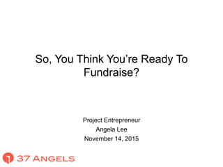 So, You Think You’re Ready To
Fundraise?
Project Entrepreneur
Angela Lee
November 14, 2015
 