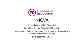 NICVA
A New System of Self-Regulation
Our role as the new Fundraising Regulator:
Upholding the Code of Fundraising Practice and implementing the
Fundraising Preference Service
9th September 2016
 