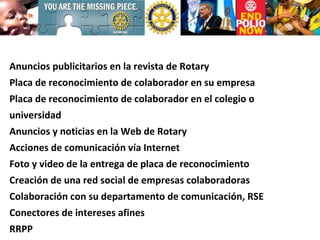 Anuncios publicitarios en la revista de Rotary Placa de reconocimiento de colaborador en su empresa Placa de reconocimiento de colaborador en el colegio o universidad Anuncios y noticias en la Web de Rotary Acciones de comunicación vía Internet Foto y video de la entrega de placa de reconocimiento Creación de una red social de empresas colaboradoras Colaboración con su departamento de comunicación, RSE Conectores de intereses afines RRPP 