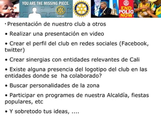 Presentación de nuestro club a otros Realizar una presentación en video Crear el perfil del club en redes sociales (Facebook, twitter) Crear sinergias con entidades relevantes de Cali Existe alguna presencia del logotipo del club en las entidades donde se  ha colaborado?  Buscar personalidades de la zona  Participar en programes de nuestra Alcaldía, fiestas populares, etc  Y sobretodo tus ideas, .... 
