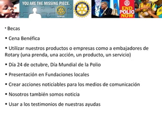 Becas Cena Benéfica Utilizar nuestros productos o empresas como a embajadores de Rotary (una prenda, una acción, un producto, un servicio) Día 24 de octubre, Día Mundial de la Polio Presentación en Fundaciones locales Crear acciones noticiables para los medios de comunicación Nosotros también somos noticia Usar a los testimonios de nuestras ayudas 
