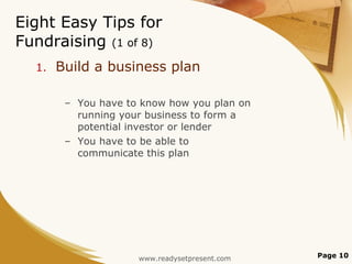 Eight Easy Tips for Fundraising  (1 of 8) Build a business plan You have to know how you plan on running your business to form a potential investor or lender You have to be able to communicate this plan Page  www.readysetpresent.com 