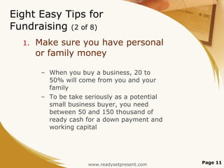 Eight Easy Tips for Fundraising  (2 of 8) Make sure you have personal or family money When you buy a business, 20 to 50% will come from you and your family To be take seriously as a potential small business buyer, you need between 50 and 150 thousand of ready cash for a down payment and working capital Page  www.readysetpresent.com 