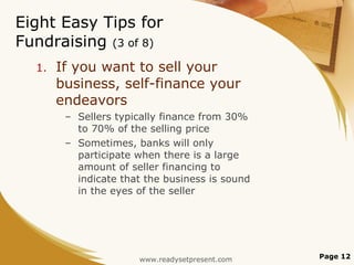 Eight Easy Tips for Fundraising  (3 of 8) If you want to sell your business, self-finance your endeavors Sellers typically finance from 30% to 70% of the selling price Sometimes, banks will only participate when there is a large amount of seller financing to indicate that the business is sound in the eyes of the seller Page  www.readysetpresent.com 