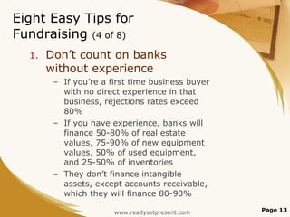 Eight Easy Tips for Fundraising  (4 of 8) Don’t count on banks without experience If you’re a first time business buyer with no direct experience in that business, rejections rates exceed 80% If you have experience, banks will finance 50-80% of real estate values, 75-90% of new equipment values, 50% of used equipment, and 25-50% of inventories They don’t finance intangible assets, except accounts receivable, which they will finance 80-90% Page  www.readysetpresent.com 