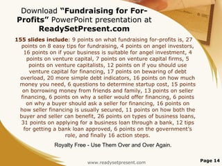 Download  “Fundraising for For-Profits”  PowerPoint presentation at  ReadySetPresent.com 155 slides include : 9 points on what fundraising for-profits is, 27 points on 8 easy tips for fundraising, 4 points on angel investors, 16 points on if your business is suitable for angel investment, 4 points on venture capital, 7 points on venture capital firms, 5 points on venture capitalists, 12 points on if you should use venture capital for financing, 17 points on bewaring of debt overload, 20 more simple debt indicators, 16 points on how much money you need, 6 questions to determine startup cost, 15 points on borrowing money from friends and family, 13 points on seller financing, 6 points on why a seller would offer financing, 6 points on why a buyer should ask a seller for financing, 16 points on how seller financing is usually secured, 11 points on how both the buyer and seller can benefit, 26 points on types of business loans, 31 points on applying for a business loan through a bank, 12 tips for getting a bank loan approved, 6 points on the government’s role, and finally 16 action steps. www.readysetpresent.com Page  Royalty Free - Use Them Over and Over Again. 