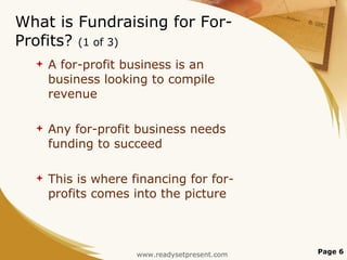 What is Fundraising for For-Profits?  (1 of 3) A for-profit business is an business looking to compile revenue Any for-profit business needs funding to succeed This is where financing for for-profits comes into the picture Page  www.readysetpresent.com 