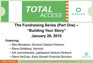 1
The Fundraising Series (Part One) –
“Building Your Story”
January 20, 2015
Featuring:
• Niko Bonatsos, General Catalyst Partners
• Steve Goldberg, Venrock
• Arif Janmohamed, Lightspeed Venture Partners
• Glenn McCrae, Early Growth Financial Services
 