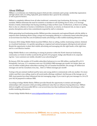 About SMSnet
SMSnet is a revolutionary new fundraising program which provides community sports groups, membership organizations
and high schools with a no selling, high profit, green fundraiser that is great for the community
as well as great for business.

SMSnet is completely different from all other traditional, community type fundraising. By having a ‘no selling’
mandate, SMSnet eliminates the need for students or members to sell anything door to door, or to leverage
friends or family relationships into buying something to help out their cause. Furthermore, as there is no selling,
there is also no collection of monies or distribution of products, no returns, no financial risk, no class or sports
practice disruptions and no time commitments required by staff or volunteers.

While generating local fundraising profits, SMSnet provides community and regional Brands with the ability to
empower their marketing efforts using a unique text messaging offering to a community based subscriber group
at several times less than the cost of traditional media advertising or other mobile marketing alternatives.

In January 2010, Indigo Mobile Media launched SMSnet, their no selling, mobile, fundraising solution. Initiated
as a localized fundraiser, it is quickly spreading as a regional and national program offering local and national
Brands the opportunity to place their mobile advertising and messaging into the right hands, at the right time,
and in a cost effective manner.

Indigo Mobile Media is now embarking on raising its presence within the North American fundraising
community as it looks to further accelerate the growth of its program. Indigo asks Brands in its corporate
tag line; “your customers are mobile, shouldn’t your advertising be?”

By January 2010, the number of US mobile subscribers had grown to over 280 million, reaching 90% of U.S.
households. Last year, U.S. consumers sent over 110.4 billion SMS messages per month. In Canada, there are
over 25 million mobile phone subscribers reaching 74% of Canadian households. On average, 87 million text
messages are sent by Canadians every day... that's 2.7 billion messages per month!

Texting is the pre-eminent method used by teens and young adults to communicate with one another. It is more
widely used that voice calling, email or all social media offerings combined. And because of the teenage use of
SMS, most parents have been influenced into text messaging usage. If you want to get your message to a 16 to 55
year old, be prepared to embrace SMS.

According to Indigo Mobile Media, SMSnet provides Brands the opportunity to initiate and strengthen
relationships with consumers while providing additional value that can influence buying behaviour. SMSnet
delivers tangible and measurable ROI at a cost several times less than traditional media advertising or other
mobile marketing alternatives.

Contact Indigo Mobile Media at www.indigomobilemedia.com or www.smsnet.ca




         Fundraising Solutions by         SMSnet, the no selling, mobile, funding solution
                                               www.smsnet.ca
 