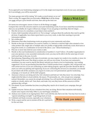 If you approach your fundraising campaign as if it is the single most important event of your year, and prepare
for it accordingly, you will be successful!

Too many groups start off by stating “let’s make as much money as we can”.
That’s wrong. We suggest that you first make a Wish List of all the things       Make a Wish List!
you want, and put a price beside each item, then add up the total cost.

If it seems too extravagant, narrow it down to all the things you need.
Compare that cost to the amounts raised in your past fundraising events. If you have raised that much before,
then you can probably do it again without any changes. If you are going to need help, then let’s begin . . . .
1. Hire the services of a consultant, or just skip to item number 2.
2. Create a Sub-Committee whose job it is to “be in charge”, and give them the authority they need to get the
      job done. If applicable, have them report back to you every week, or after their meetings to provide
      information updates.
3. Set a dollar goal.
4. Determine what other fundraising events are going on in your community and when.
5. Decide on the type of fundraiser you want to conduct, i.e. internal or external; high value oriented or low
      value product sale; single sale or multiple sales; low profile or high profile community event; short term or
      long term events; or a combination of several of the above. ( see “About Fundraising” )
6. Pick one or more time slots for your events or sales.
7. Decide on the exact fundraiser(s) in consideration of numbers 3, 4 and 5 above. ( If another organization in
      your area sponsors a very successful community event, you may not be able to do the same type of event
      until much later in the year, if at all.)
8. Start planning. Depending on the type of event/sale, you may require two weeks to two months or more, for
      the planning of the event. One thing is certain, you will run out of time. If you have not contracted a
      consultant, you may want to stop by the library and pick up a book or two on fundraising. ( see reading
      suggestions ) If you are purchasing chocolate bars or similar product from a supplier, they will provide you
      with certain services. If you are conducting an order-taking program, again the provider should be able to
      assist you with your planing and organizing. If you are contracting the services of a consultant, you should
      be provided with all the assistance you require to create your own personalized, specific fundraising
      campaign, or to launch an ‘off the shelf’ program.
9. Announce what you are doing and why. Get volunteers and find out ‘who they know’ for extra help. You
      might enlist the help of a local celebrity, the mayor, TV personality, etc., who can get your campaign
      noticed. Remember, you cannot do enough advertising. You will need those volunteers to help solicit,
      explain at a booth, and/or sell. Train them, and make very sure they know all the answers to all the
      questions they will get.
10. Get started. If your committee has done everything they need to do to launch your campaign, then get
      started.
11. Update everyone. Inform all your volunteers how they are doing. Review their situations individually,
      maybe some require extra help. Offer it, you need happy volunteers.
12. Analyze your results on an ongoing basis. Don’t wait until the end, that is too late. You may have to create a
      “special something overnight” to get things back on track.
13. Celebrate and thank everyone, especially your volunteers.
14. Write a report and be sure to include all the do’s and don’ts     Write thank you notes!
      for the next time.




         Fundraising Solutions by         SMSnet, the no selling, mobile, funding solution
                                               www.smsnet.ca
 