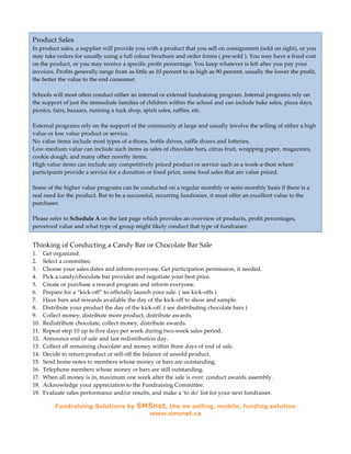 Product Sales
In product sales, a supplier will provide you with a product that you sell on consignment (sold on sight), or you
may take orders for usually using a full colour brochure and order forms ( pre-sold ). You may have a fixed cost
on the product, or you may receive a specific profit percentage. You keep whatever is left after you pay your
invoices. Profits generally range from as little as 10 percent to as high as 90 percent, usually the lower the profit,
the better the value to the end consumer.

Schools will most often conduct either an internal or external fundraising program. Internal programs rely on
the support of just the immediate families of children within the school and can include bake sales, pizza days,
picnics, fairs, bazaars, running a tuck shop, spirit sales, raffles, etc.

External programs rely on the support of the community at large and usually involve the selling of either a high
value or low value product or service.
No value items include most types of a-thons, bottle drives, raffle draws and lotteries.
Low-medium value can include such items as sales of chocolate bars, citrus fruit, wrapping paper, magazines,
cookie dough, and many other novelty items.
High value items can include any competitively priced product or service such as a work-a-thon where
participants provide a service for a donation or fixed price, some food sales that are value priced.

Some of the higher value programs can be conducted on a regular monthly or semi-monthly basis if there is a
real need for the product. But to be a successful, recurring fundraiser, it must offer an excellent value to the
purchaser.

Please refer to Schedule A on the last page which provides an overview of products, profit percentages,
perceived value and what type of group might likely conduct that type of fundraiser.


Thinking of Conducting a Candy Bar or Chocolate Bar Sale
1.    Get organized.
2.    Select a committee.
3.    Choose your sales dates and inform everyone. Get participation permission, if needed.
4.    Pick a candy/chocolate bar provider and negotiate your best price.
5.    Create or purchase a reward program and inform everyone.
6.    Prepare for a “kick-off” to officially launch your sale. ( see kick-offs )
7.    Have bars and rewards available the day of the kick-off to show and sample.
8.    Distribute your product the day of the kick-off. ( see distributing chocolate bars )
9.    Collect money, distribute more product, distribute awards.
10.   Redistribute chocolate, collect money, distribute awards.
11.   Repeat step 10 up to five days per week during two-week sales period.
12.   Announce end of sale and last redistribution day.
13.   Collect all remaining chocolate and money within three days of end of sale.
14.   Decide to return product or sell-off the balance of unsold product.
15.   Send home notes to members whose money or bars are outstanding.
16.   Telephone members whose money or bars are still outstanding.
17.   When all money is in, maximum one week after the sale is over, conduct awards assembly.
18.   Acknowledge your appreciation to the Fundraising Committee.
19.   Evaluate sales performance and/or results, and make a ‘to do’ list for your next fundraiser.

          Fundraising Solutions by         SMSnet, the no selling, mobile, funding solution
                                                www.smsnet.ca
 