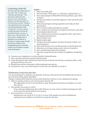 Conducting a Kick-Off                    Explain . . .
The kick-off is the official start of
                                         1. What is the dollar goal?
your sale. This is where you
                                         2. How the money will be spent. ( i.e. field trips, computer labs, etc. )
“educate and motivate”. The
                                         3. How each participant will benefit from those purchases. ( get a show
kick-off can determine the
                                             of hands )
success of your sale. Keep it
                                         4. Introduce the product. Get product approval. ( does anyone here like
positive, fun and interactive so
                                             chocolate? )
everyone stays excited. Timing is
                                         5. What each participant is being requested to do to help out, their
very important. If you are going
                                             personal goal.
to get the participants really
                                         6. Who is to do the selling, participants or parents.
"wound up”; you may want to
                                         7. Have a student come up and act as prospective purchaser. ( give them
consider having your kick-off
                                             a bar/sample product/reward )
just before lunch or recess, or
                                         8. Have a student come up and act as prospective seller. ( give them a
before your “Special Event”. Be
                                             bar/sample product/reward )
sure to leave enough time to
                                         9. Repeat number seven.
distribute your products or
                                         10. Repeat number eight.
brochures. Larger groups should
                                         11. Introduce the awards program, and show the prizes in detail. ( see
be split into smaller, more
                                             award programs )
manageable groups if possible.
                                         12. What must be done to win, and that tomorrow is the first prize day.
Create a list of things to explain
                                         13. When they are to bring in money and to whom it is turned-in.
to the participants.
                                         14. How to protect their product from damage.
                                         15. How they can get their parents, relatives or neighbours to help them
                                             sell.
 16.   Announce any competitions or rivalries stated by Teachers/Coaches.
 17.   Have a question and answer period, but keep control.
 18.   Thank the group for their attention and stress the date for the last day that they can bring in orders, or the
       great prizes that are to be won.
 19.   Remind when and how the product will be distributed later that day.
 20.   Say thank you very, very much, because it is only with your help that we can do it!



 Distributing Candy/chocolate Bars
 You must be prepared to distribute your chocolate on the day of the kick-off. Do not distribute the next day as
 the motivation will be greatly diminished.
 Things to consider before hand that your provider should have told you in your organizational meeting. . . . .
     Will you need the product to arrive the day before the kick-off?
         We suggest that you have it one day before to ‘prep’ the product and instruct your helpers as to what
         they must do.
     How quickly can you get a re-order?
         If you cannot get additional product within 48 hours, you may want to consider increasing your order
         by five percent to handle all those extra requests.
     How many bars in a carry case?
         Quantities per case can be 10, 12, 15, 20, 21, or more. If the quantity you want to distribute per
         participant is not available, you will have to re-pack the chocolate.




           Fundraising Solutions by         SMSnet, the no selling, mobile, funding solution
                                                 www.smsnet.ca
 