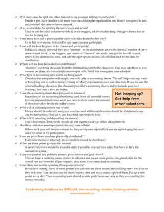 Will carry cases be split into other sizes allowing younger siblings to participate?
     Decide if you have families with more than one child in the organization, and if each is required to sell,
     and/or to sell the same or lesser amount.
If so, who will do the splitting the carry boxes and when?
     You can ask the adult volunteers to do it, or we suggest, ask for student help, then give them a bar or
     two for helping out.
How many bars will a participant be allowed to take home the first day?
     To be fair to everyone, it should be one carry case per participant.
How will the bars be given to the classes and participants?
     Individual classes can send their own “runners” to the distribution area with a formal ‘number of carry
     cases request form’, or we suggest, you can have “runners” visit each class, get the formal request,
     return to the distribution area, and take the appropriate amount of chocolate back to the class for
     distribution.
Where will the bars be located for distribution?
     “Runners” can bring chocolate from the distribution point to the classroom. This may take three to five
     runners per class, at a rate of eight minutes per calls. Build this timing into your schedule.
What type of accounting tally sheets are being used?
     Chocolate bar companies will supply you with tally or accounting sheets. This will help you keep track
     of bars going out as well as money coming in. Many organizations now use class lists. If you do, use the
     column headings shown on the chocolate provider’s accounting sheets, and/or include your own
     headings, but only if they are better.
Have the accounting sheets been prepared in advance?                                  Not keeping up?
     Regardless of the accounting sheet being used, have all potential names,
     by class prepared in advance so all you need to do is record the amount          Get help from
     of chocolate taken beside the seller’s name.                                     other volunteers.
Who will be collecting money and when?
     Money should be collected, and prize vouchers and additional chocolate should be distributed every
     day for best results. Plan for it, and have back up people to help.
Who will be counting and depositing the money?
     This is important. Two people should do this together and sign off on all paperwork.
Are there collection envelopes inside the carry case of bars?
     If there isn’t, you will need envelopes for the participants, especially if you are repackaging the carry
     cases for some of the participants.
How are prize draw vouchers physically distributed?
     Every time money is returned, prize vouchers should be distributed.
When are those prizes given to the winner?
     A variety of prizes should be awarded daily if possible, or every two days. You have to keep the
     momentum going.
Have you created any publicity posters, prize posters and goal charts?
     You can have a publicity poster context in advance and award some prizes, one grand prize for the
     overall best as chosen by all participants, plus some draw prizes just for entering.
How often, and who is updating these posters/charts?
     If you have twenty, thirty or more posters you can relocate them around the building every few days so
     they look new. You can also use the more creative ones and make many copies of them. Put up a new
     poster every day. Your accounting team should update goal charts everyday as they are counting the
     money everyday.


    Fundraising Solutions by          SMSnet, the no selling, mobile, funding solution
                                           www.smsnet.ca
 