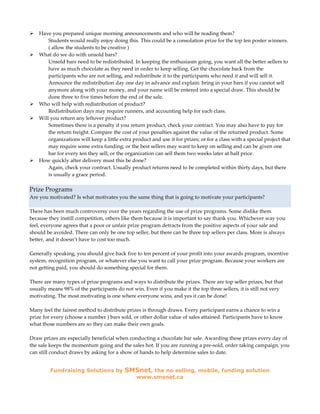 Have you prepared unique morning announcements and who will be reading them?
        Students would really enjoy doing this. This could be a consolation prize for the top ten poster winners.
        ( allow the students to be creative )
    What do we do with unsold bars?
        Unsold bars need to be redistributed. In keeping the enthusiasm going, you want all the better sellers to
        have as much chocolate as they need in order to keep selling. Get the chocolate back from the
        participants who are not selling, and redistribute it to the participants who need it and will sell it.
        Announce the redistribution day one day in advance and explain: bring in your bars if you cannot sell
        anymore along with your money, and your name will be entered into a special draw. This should be
        done three to five times before the end of the sale.
    Who will help with redistribution of product?
        Redistribution days may require runners, and accounting help for each class.
    Will you return any leftover product?
        Sometimes there is a penalty if you return product, check your contract. You may also have to pay for
        the return freight. Compare the cost of your penalties against the value of the returned product. Some
        organizations will keep a little extra product and use it for prizes; or for a class with a special project that
        may require some extra funding; or the best sellers may want to keep on selling and can be given one
        bar for every ten they sell; or the organization can sell them two weeks later at half price.
    How quickly after delivery must this be done?
        Again, check your contract. Usually product returns need to be completed within thirty days, but there
        is usually a grace period.

Prize Programs
Are you motivated? Is what motivates you the same thing that is going to motivate your participants?

There has been much controversy over the years regarding the use of prize programs. Some dislike them
because they instill competition, others like them because it is important to say thank you. Whichever way you
feel, everyone agrees that a poor or unfair prize program detracts from the positive aspects of your sale and
should be avoided. There can only be one top seller, but there can be three top sellers per class. More is always
better, and it doesn’t have to cost too much.

Generally speaking, you should give back five to ten percent of your profit into your awards program, incentive
system, recognition program, or whatever else you want to call your prize program. Because your workers are
not getting paid, you should do something special for them.

There are many types of prize programs and ways to distribute the prizes. There are top seller prizes, but that
usually means 98% of the participants do not win. Even if you make it the top three sellers, it is still not very
motivating. The most motivating is one where everyone wins, and yes it can be done!

Many feel the fairest method to distribute prizes is through draws. Every participant earns a chance to win a
prize for every (choose a number ) bars sold, or other dollar value of sales attained. Participants have to know
what those numbers are so they can make their own goals.

Draw prizes are especially beneficial when conducting a chocolate bar sale. Awarding these prizes every day of
the sale keeps the momentum going and the sales hot. If you are running a pre-sold, order taking campaign, you
can still conduct draws by asking for a show of hands to help determine sales to date.


         Fundraising Solutions by          SMSnet, the no selling, mobile, funding solution
                                                www.smsnet.ca
 