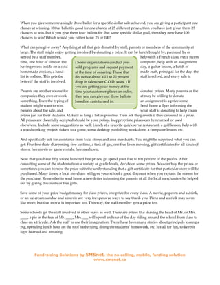 When you give someone a single draw ballot for a specific dollar sale achieved, you are giving a participant one
chance at winning. If that ballot is good for one chance at 25 different prizes, then you have just given them 25
chances to win. But if you give them four ballots for that same specific dollar goal, then they now have 100
chances to win! Which would you rather have: 25 or 100?

What can you give away? Anything at all that gets donated by staff, parents or members of the community at
large. The staff might enjoy getting involved by donating a prize. It can be lunch bought by, prepared by or
served by a staff member,                                                        help with a French class, extra recess
time, one hour of time on the       ( Some organizations conduct pre-            computer, help with an assignment,
having recess inside on a cold      sold programs and request payment            day, a guitar lesson, a batch of
homemade cookies, a hand-           at the time of ordering. Those that          made craft, principal for the day, the
list is endless. This gets the      do, notice about a 15 to 20 percent          staff involved, and every sale is
better if the staff is involved.    drop in sales over C.O.D. sales. ) If
                                    you are getting your money at the
Parents are another source for      time your customer places an order,          donated prizes. Many parents or the
companies they own or work          then you can give out draw ballots           at may be willing to donate
something. Even the typing of       based on cash turned in.                     an assignment is a prize some
student might want to win.                                                       Send home a flyer informing the
parents about the sale, and                                                      what staff is donating to help create
prizes just for their students. Make it as long a list as possible. Then ask the parents if they can send in a prize.
All prizes are cheerfully accepted should be your policy. Inappropriate prizes can be returned or used
elsewhere. Include some suggestions as well: Lunch at a favorite quick serve restaurant, a golf lesson, help with
a woodworking project, tickets to a game, some desktop publishing work done, a computer lesson, etc.

And specifically ask for assistance from local stores and area merchants. You might be surprised what you can
get: Five free skate sharpening, free ice time, a tank of gas, one free lawn mowing, gift certificates for all kinds of
stores, free movie or game rentals, free meals, etc.

Now that you have fifty to one hundred free prizes, go spend your five to ten percent of the profits. After
consulting some of the students from a variety of grade levels, decide on some prizes. You can buy the prizes or
sometimes you can borrow the prize with the understanding that a gift certificate for that particular store will be
purchased. Many times, a local merchant will give your school a good discount when you explain the reason for
the purchase. Remember to send home a newsletter informing the parents of all the local merchants who helped
out by giving discounts or free gifts.

Save some of your prize budget money for class prizes, one prize for every class. A movie, popcorn and a drink,
or an ice cream sundae and a movie are very inexpensive ways to say thank you. Pizza and a drink may seem
like more, but that movie is important too. This way, the staff member gets a prize too.

Some schools get the staff involved in other ways as well. There are prizes like shaving the head of Mr. or Mrs.
____, a pie in the face of Mr. ____, Mrs. ___ will spend an hour of the day riding around the school from class to
class on a tricycle. Ask the staff to use their imagination. There have been many stories about principals kissing a
pig, spending lunch hour on the roof barbecuing, doing the students’ homework, etc. It’s all for fun, so keep it
light hearted and amusing.




         Fundraising Solutions by          SMSnet, the no selling, mobile, funding solution
                                                 www.smsnet.ca
 