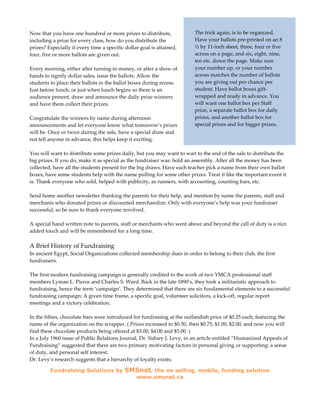 Now that you have one hundred or more prizes to distribute,              The trick again, is to be organized.
including a prize for every class, how do you distribute the             Have your ballots pre-printed on an 8
prizes? Especially if every time a specific dollar goal is attained,     ½ by 11-inch sheet, three, four or five
four, five or more ballots are given out.                                across on a page, and six, eight, nine,
                                                                         ten etc. down the page. Make sure
Every morning, either after turning in money, or after a show of         your number up, or your number
hands to signify dollar sales, issue the ballots. Allow the              across matches the number of ballots
students to place their ballots in the ballot boxes during recess.       you are giving out per chance per
Just before lunch, or just when lunch begins so there is an              student. Have ballot boxes gift-
audience present, draw and announce the daily prize winners              wrapped and ready in advance. You
and have them collect their prizes.                                      will want one ballot box per Staff
                                                                         prize, a separate ballot box for daily
Congratulate the winners by name during afternoon                        prizes, and another ballot box for
announcements and let everyone know what tomorrow’s prizes               special prizes and for bigger prizes.
will be. Once or twice during the sale, have a special draw and
not tell anyone in advance, this helps keep it exciting.

You will want to distribute some prizes daily, but you may want to wait to the end of the sale to distribute the
big prizes. If you do, make it as special as the fundraiser was: hold an assembly. After all the money has been
collected, have all the students present for the big draws. Have each teacher pick a name from their own ballot
boxes, have some students help with the name pulling for some other prizes. Treat it like the important event it
is. Thank everyone who sold, helped with publicity, as runners, with accounting, counting bars, etc.

Send home another newsletter thanking the parents for their help, and mention by name the parents, staff and
merchants who donated prizes or discounted merchandize. Only with everyone’s help was your fundraiser
successful, so be sure to thank everyone involved.

A special hand written note to parents, staff or merchants who went above and beyond the call of duty is a nice
added touch and will be remembered for a long time.

A Brief History of Fundraising
In ancient Egypt, Social Organizations collected membership dues in order to belong to their club, the first
fundraisers.

The first modern fundraising campaign is generally credited to the work of two YMCA professional staff
members Lyman L. Pierce and Charles S. Ward. Back in the late 1890’s, they took a militaristic approach to
fundraising, hence the term ‘campaign’. They determined that there are six fundamental elements to a successful
fundraising campaign: A given time frame, a specific goal, volunteer solicitors, a kick-off, regular report
meetings and a victory celebration.

In the fifties, chocolate bars were introduced for fundraising at the outlandish price of $0.25 each, featuring the
name of the organization on the wrapper. ( Prices increased to $0.50, then $0.75, $1.00, $2.00, and now you will
find these chocolate products being offered at $3.00, $4.00 and $5.00. )
In a July 1960 issue of Public Relations Journal, Dr. Sidney J. Levy, in an article entitled “Humanized Appeals of
Fundraising” suggested that there are two primary motivating factors in personal giving or supporting: a sense
of duty, and personal self interest.
Dr. Levy’s research suggests that a hierarchy of loyalty exists:

         Fundraising Solutions by          SMSnet, the no selling, mobile, funding solution
                                                 www.smsnet.ca
 