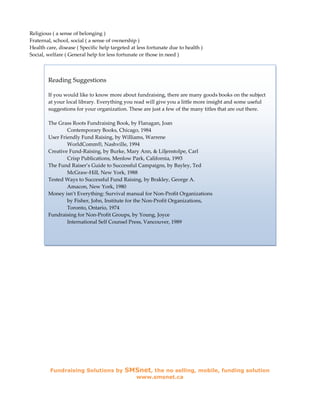 Religious ( a sense of belonging )
Fraternal, school, social ( a sense of ownership )
Health care, disease ( Specific help targeted at less fortunate due to health )
Social, welfare ( General help for less fortunate or those in need )



        Reading Suggestions

        If you would like to know more about fundraising, there are many goods books on the subject
        at your local library. Everything you read will give you a little more insight and some useful
        suggestions for your organization. These are just a few of the many titles that are out there.

        The Grass Roots Fundraising Book, by Flanagan, Joan
                Contemporary Books, Chicago, 1984
        User Friendly Fund Raising, by Williams, Warrene
                WorldComm®, Nashville, 1994
        Creative Fund-Raising, by Burke, Mary Ann, & Liljenstolpe, Carl
                Crisp Publications, Menlow Park, California, 1993
        The Fund Raiser’s Guide to Successful Campaigns, by Bayley, Ted
                McGraw-Hill, New York, 1988
        Tested Ways to Successful Fund Raising, by Brakley, George A.
                Amacon, New York, 1980
        Money isn’t Everything: Survival manual for Non-Profit Organizations
                by Fisher, John, Institute for the Non-Profit Organizations,
                Toronto, Ontario, 1974
        Fundraising for Non-Profit Groups, by Young, Joyce
                International Self Counsel Press, Vancouver, 1989




         Fundraising Solutions by          SMSnet, the no selling, mobile, funding solution
                                                www.smsnet.ca
 