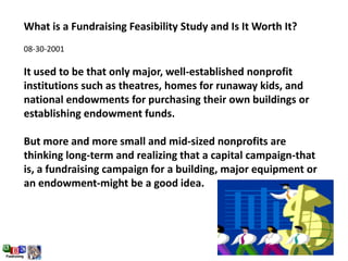 What is a Fundraising Feasibility Study and Is It Worth It?
08-30-2001
It used to be that only major, well-established nonprofit
institutions such as theatres, homes for runaway kids, and
national endowments for purchasing their own buildings or
establishing endowment funds.
But more and more small and mid-sized nonprofits are
thinking long-term and realizing that a capital campaign-that
is, a fundraising campaign for a building, major equipment or
an endowment-might be a good idea.
 