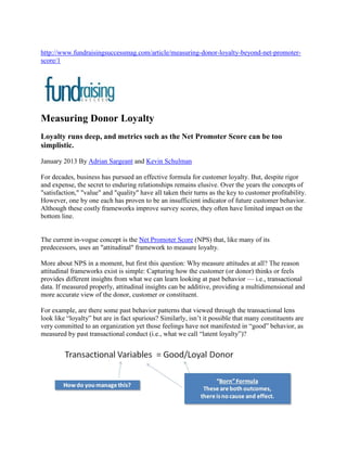 http://www.fundraisingsuccessmag.com/article/measuring-donor-loyalty-beyond-net-promoter-
score/1




Measuring Donor Loyalty
Loyalty runs deep, and metrics such as the Net Promoter Score can be too
simplistic.

January 2013 By Adrian Sargeant and Kevin Schulman

For decades, business has pursued an effective formula for customer loyalty. But, despite rigor
and expense, the secret to enduring relationships remains elusive. Over the years the concepts of
"satisfaction," "value" and "quality" have all taken their turns as the key to customer profitability.
However, one by one each has proven to be an insufficient indicator of future customer behavior.
Although these costly frameworks improve survey scores, they often have limited impact on the
bottom line.


The current in-vogue concept is the Net Promoter Score (NPS) that, like many of its
predecessors, uses an "attitudinal" framework to measure loyalty.

More about NPS in a moment, but first this question: Why measure attitudes at all? The reason
attitudinal frameworks exist is simple: Capturing how the customer (or donor) thinks or feels
provides different insights from what we can learn looking at past behavior — i.e., transactional
data. If measured properly, attitudinal insights can be additive, providing a multidimensional and
more accurate view of the donor, customer or constituent.

For example, are there some past behavior patterns that viewed through the transactional lens
look like “loyalty” but are in fact spurious? Similarly, isn’t it possible that many constituents are
very committed to an organization yet those feelings have not manifested in “good” behavior, as
measured by past transactional conduct (i.e., what we call “latent loyalty”)?
 