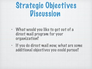 Strategic Objectives Discussion What would you like to get out of a direct mail program for your organization? If you do direct mail now, what are some additional objectives you could pursue? 