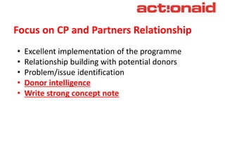 Focus on CP and Partners Relationship
• Excellent implementation of the programme
• Relationship building with potential donors
• Problem/issue identification
• Donor intelligence
• Write strong concept note
 