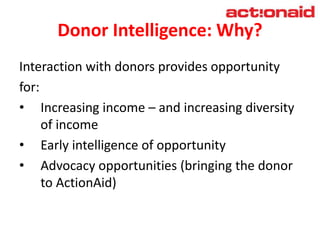 Donor Intelligence: Why?
Interaction with donors provides opportunity
for:
• Increasing income – and increasing diversity
of income
• Early intelligence of opportunity
• Advocacy opportunities (bringing the donor
to ActionAid)
 