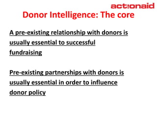 Donor Intelligence: The core
A pre-existing relationship with donors is
usually essential to successful
fundraising
Pre-existing partnerships with donors is
usually essential in order to influence
donor policy
 