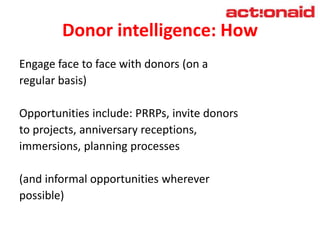 Donor intelligence: How
Engage face to face with donors (on a
regular basis)
Opportunities include: PRRPs, invite donors
to projects, anniversary receptions,
immersions, planning processes
(and informal opportunities wherever
possible)
 
