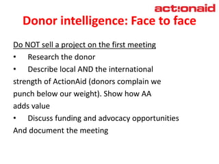 Donor intelligence: Face to face
Do NOT sell a project on the first meeting
• Research the donor
• Describe local AND the international
strength of ActionAid (donors complain we
punch below our weight). Show how AA
adds value
• Discuss funding and advocacy opportunities
And document the meeting
 